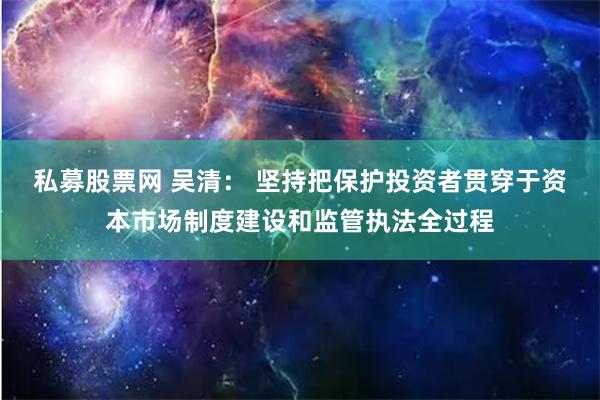 私募股票网 吴清： 坚持把保护投资者贯穿于资本市场制度建设和监管执法全过程