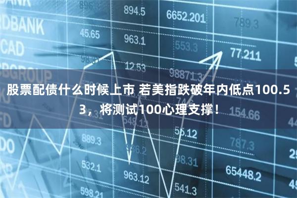 股票配债什么时候上市 若美指跌破年内低点100.53，将测试100心理支撑！