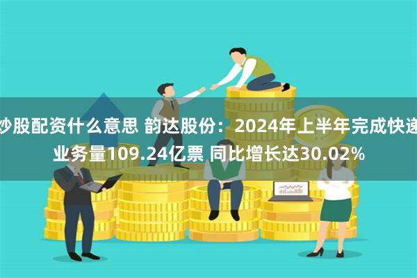 炒股配资什么意思 韵达股份：2024年上半年完成快递业务量109.24亿票 同比增长达30.02%