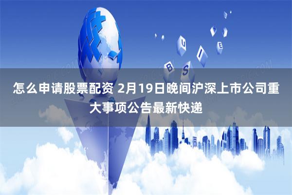 怎么申请股票配资 2月19日晚间沪深上市公司重大事项公告最新快递