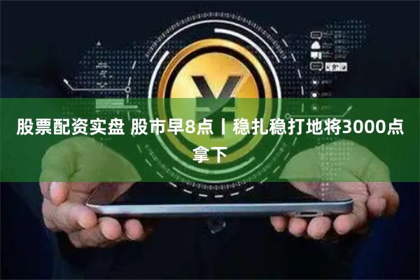 股票配资实盘 股市早8点丨稳扎稳打地将3000点拿下