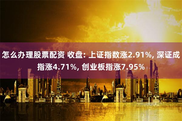 怎么办理股票配资 收盘: 上证指数涨2.91%, 深证成指涨4.71%, 创业板指涨7.95%