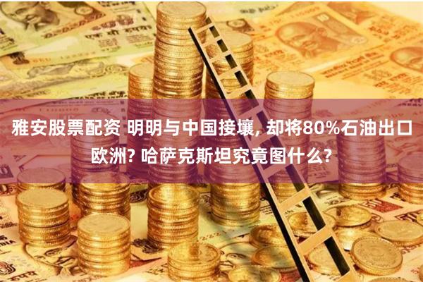 雅安股票配资 明明与中国接壤, 却将80%石油出口欧洲? 哈萨克斯坦究竟图什么?