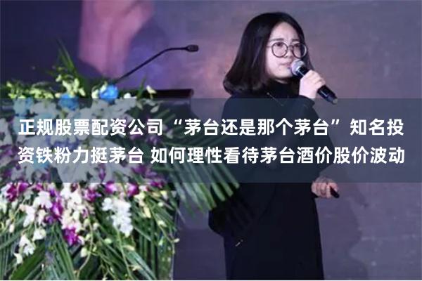 正规股票配资公司 “茅台还是那个茅台” 知名投资铁粉力挺茅台 如何理性看待茅台酒价股价波动