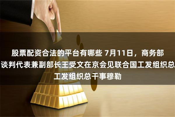 股票配资合法的平台有哪些 7月11日，商务部国际贸易谈判代表兼副部长王受文在京会见联合国工发组织总干事穆勒