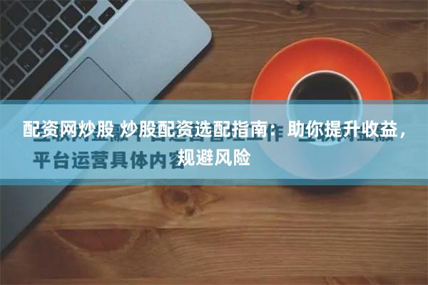 配资网炒股 炒股配资选配指南：助你提升收益，规避风险