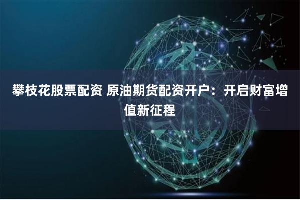 攀枝花股票配资 原油期货配资开户：开启财富增值新征程